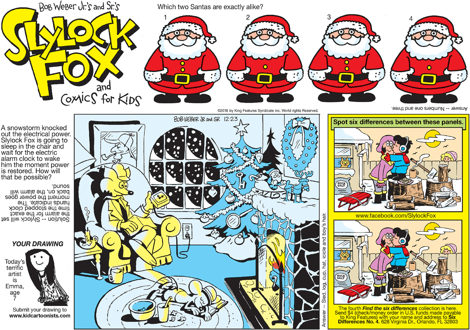 Christmas eve OCR: BOB WEBer Jr.'s and Sr.'s Which two Santas are exactly alike? FOX and COmics for KIDS Answer -- Numbers one and three. 02018 by King Features Syndicate Inc. World rights Reserved. BOB WEBER JR aud SR 12-23 Spot six differences between these panels. A snowstorm knocked out the electrical power. Slylock Fox is g?ing to sléep in the chair and wait for the electric alarm clock to wake him the moment power is restored. How will that be possible? "punos back onthe alarm will hands indicate. The moment the power goes time the stopped clock the alarm for the exact Solution -- Slylock will set www.facebook.com/SlylockFox YOUR DRAWING Today's terrific artist is Emmaage Submit your drawing to www.kidcartoonists.com The fourth Find the six differences collection is here. Send $4 (check/money order in U.S. funds made payable to King Features) with your name and address to Six Differences No. 4. 628 Virginia Dr.FL 32803 - Sledicicle and boy's h BOB WEBer Jr.'s and Sr.'s Which two Santas are exactly alike? FOX and COmics for KIDS Answer -- Numbers one and three. 02018 by King Features Syndicate Inc. World rights Reserved. BOB WEBER JR aud SR 12-23 Spot six differences between these panels. A snowstorm knocked out the electrical power. Slylock Fox is g?ing to sléep in the chair and wait for the electric alarm clock to wake him the moment power is restored. How will that be possible? "punos back onthe alarm will hands indicate. The moment the power goes time the stopped clock the alarm for the exact Solution -- Slylock will set www.facebook.com/SlylockFox YOUR DRAWING Today's terrific artist is Emmaage Submit your drawing to www.kidcartoonists.com The fourth Find the six differences collection is here. Send $4 (check/money order in U.S. funds made payable to King Features) with your name and address to Six Differences No. 4. 628 Virginia Dr.FL 32803 - Sledicicle and boy's h