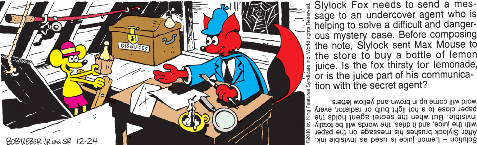 Clip art OCR: Slylock Fox needs to send a mes- sage to an undercover agent who is helping to solve a difficult and danger- ous mystery case. Before composing the noteSlylock sent Max Mouse to the store to buy a bottle of lemon juice. Is the fox thirsty for lemonadeor is the juice part of his communica- tion with the secret agent? DISGUISES word will come up in brown and yellow letters. paper close to a hot light bulb or radiatorevery invisible. But when the secret agent holds the with the juicethe words will be totally g After Slylock brushes his message on the paper Solution - Lemon juice is used as invisible ink. BOB WEBER JR and SR 12-24 Byndicate Inc. World rights Reserved. Slylock Fox needs to send a mes- sage to an undercover agent who is helping to solve a difficult and danger- ous mystery case. Before composing the noteSlylock sent Max Mouse to the store to buy a bottle of lemon juice. Is the fox thirsty for lemonadeor is the juice part of his communica- tion with the secret agent? DISGUISES word will come up in brown and yellow letters. paper close to a hot light bulb or radiatorevery invisible. But when the secret agent holds the with the juiceand it driesthe words will be totally g After Slylock brushes his message on the paper Solution - Lemon juice is used as invisible ink. BOB WEBER JR and SR 12-24 Byndicate Inc. World rights Reserved.