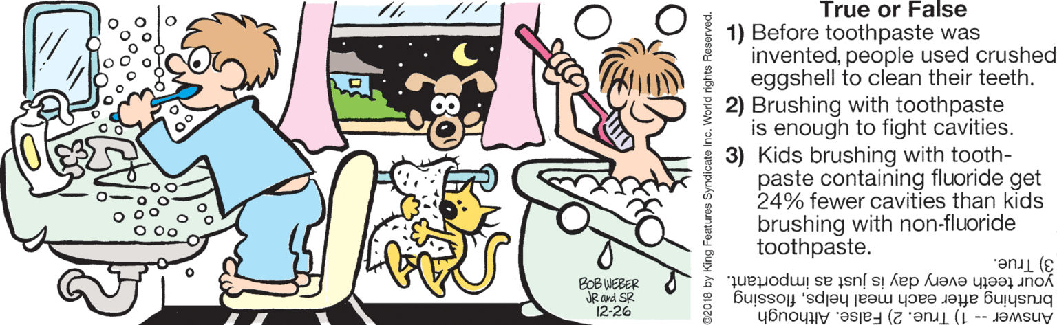 Drawing OCR: True or False 1) Before toothpaste was inventedpeople used crushed eggshell to clean their teeth. 2) Brushing with toothpaste is enough to fight cavities. 3) Kids brushing with tooth- paste containing fluoride get 24% fewer cavities than kids brushing with non-fluoride toothpaste. your teeth every day is just as important. 3) True. BOB WEBER JR and SR 12-26 Answer -- 1) True. 2) False. Although brushing after each meal helpsflossing True or False 1) Before toothpaste was inventedpeople used crushed eggshell to clean their teeth. 2) Brushing with toothpaste is enough to fight cavities. 3) Kids brushing with tooth- paste containing fluoride get 24% fewer cavities than kids brushing with non-fluoride toothpaste. your teeth every day is just as important. 3) True. BOB WEBER JR and SR 12-26 Answer -- 1) True. 2) False. Although brushing after each meal helps
