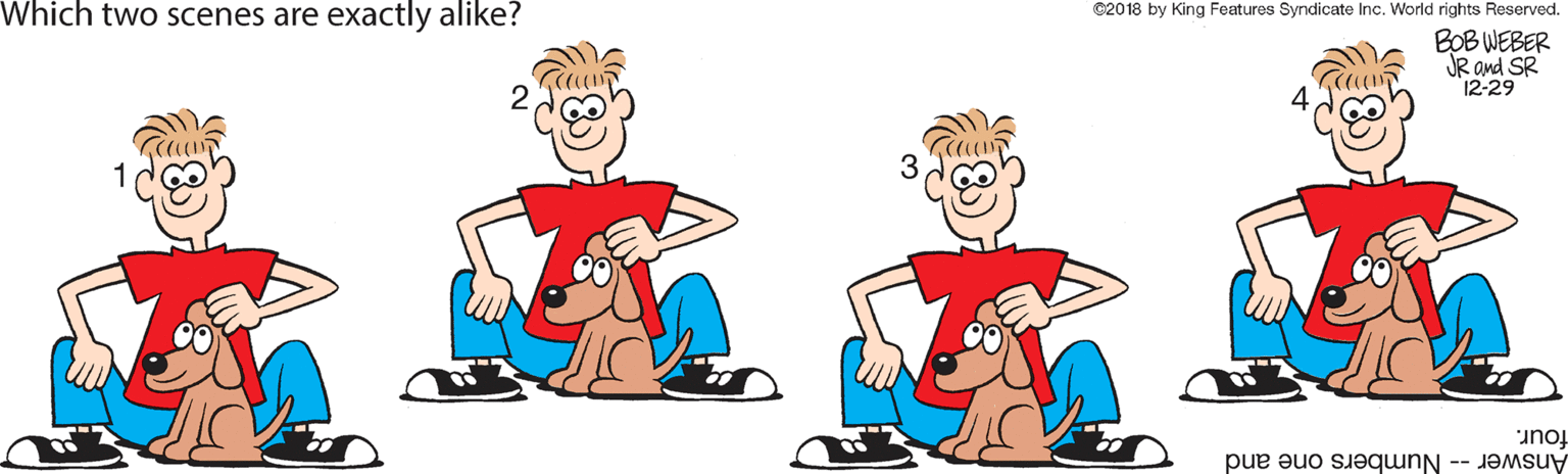 Pleased OCR: Which two scenes are exactly alike? ©2018 by King Features Syndicate Inc. World rights Reserved. BOB WEBER JR ond SR 12-29 3 four. Answer -- Numbers one and Which two scenes are exactly alike? ©2018 by King Features Syndicate Inc. World rights Reserved. BOB WEBER JR ond SR 12-29 3 four. Answer -- Numbers one and