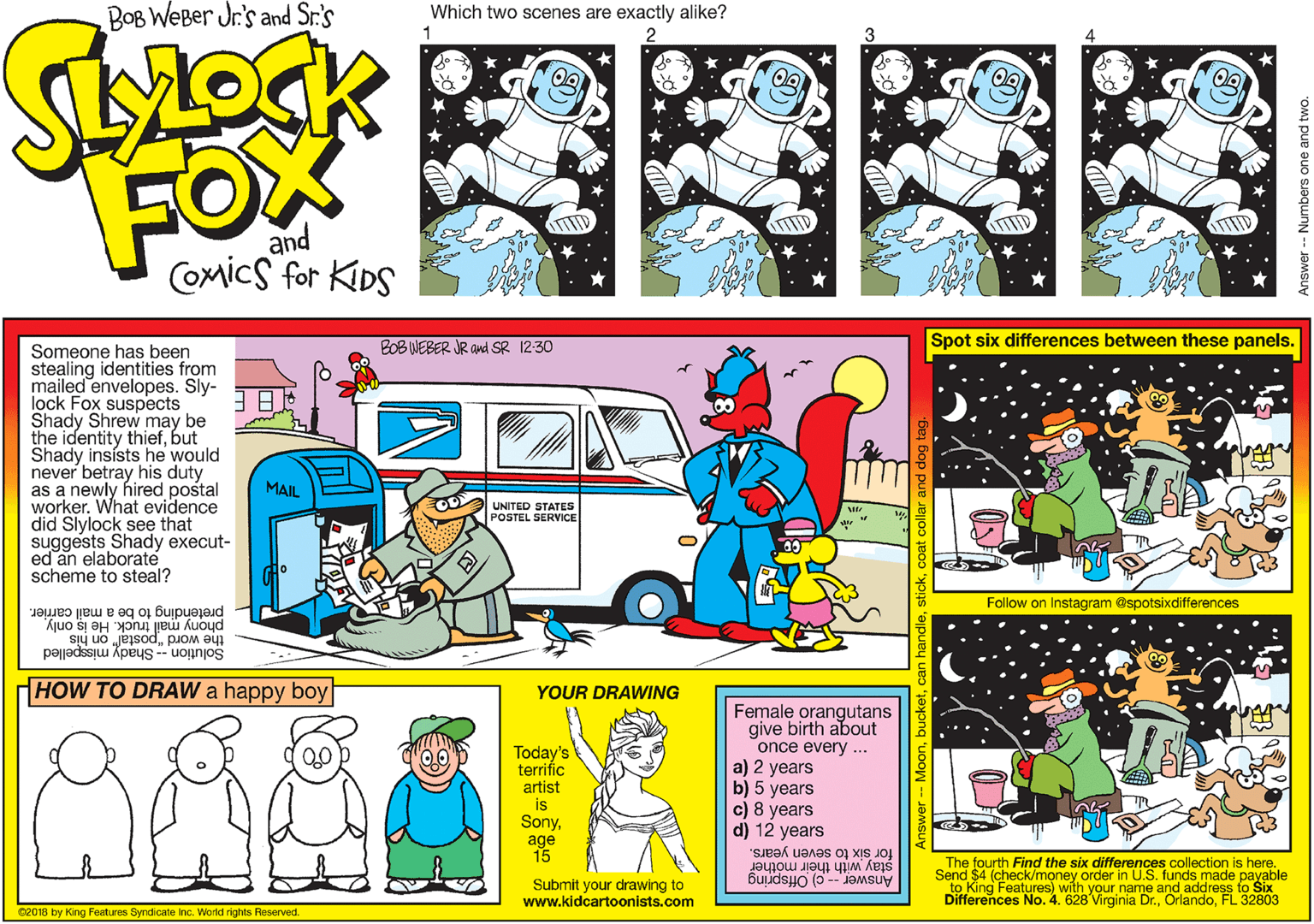 Rectangle OCR: BOB WEBer Jr.'s and Sr.'s Which two scenes are exactly alike? 1 FOX and COmics for KDS BOB WEBER JR and SR 12:30 Spot six differences between these panels. Someone has been stealing identities from mailed envelopes. Sly- lock Fox suspects Shady Shrew may be the identity thiefbut Shady insists he would never betray his duty as a newly hired postal worker. What evidence did Slylock see that suggests Shady execut- ed an elaborate scheme to steal? MAIL UNITED STATES POSTEL SERVICE Follow on Instagram @spotsixdifferences pretending to be a mail carrier. phony mail truck. He is only the word "postal" on his Solution -- Shady misspelled HOW TO DRAW a happy boy| YOUR DRAWING Today's terrific artist is SonyFemale orangutans give birth about once every... a) 2 years b) 5 years c) 8 years d) 12 years age 15 stay with their Send $4 (check/money order in U.S. funds made payable for six to seven years. The fourth Find the six differences collection is here. Submit your drawing to www.kidcartoonists.com Features) with your name a ande ss to Šix Virginia Dr.FL 32803 02018 by King Features Syndicate inc. World rights Reserved. nswer -- Numbers one and two BOB WEBer Jr.'s and Sr.'s Which two scenes are exactly alike? 1 FOX and COmics for KDS BOB WEBER JR and SR 12:30 Spot six differences between these panels. Someone has been stealing identities from mailed envelopes. Sly- lock Fox suspects Shady Shrew may be the identity thiefbut Shady insists he would never betray his duty as a newly hired postal worker. What evidence did Slylock see that suggests Shady execut- ed an elaborate scheme to steal? MAIL UNITED STATES POSTEL SERVICE Follow on Instagram @spotsixdifferences pretending to be a mail carrier. phony mail truck. He is only the word "postal" on his Solution -- Shady misspelled HOW TO DRAW a happy boy| YOUR DRAWING Today's terrific artist is SonyFemale orangutans give birth about once every... a) 2 years b) 5 years c) 8 years d) 12 years age 15 stay with their Send $4 (check/money order in U.S. funds made payable for six to seven years. The fourth Find the six differences collection is here. Submit your drawing to www.kidcartoonists.com Features) with your name a ande ss to Šix Virginia Dr.FL 32803 02018 by King Features Syndicate inc. World rights Reserved. nswer -- Numbers one and two