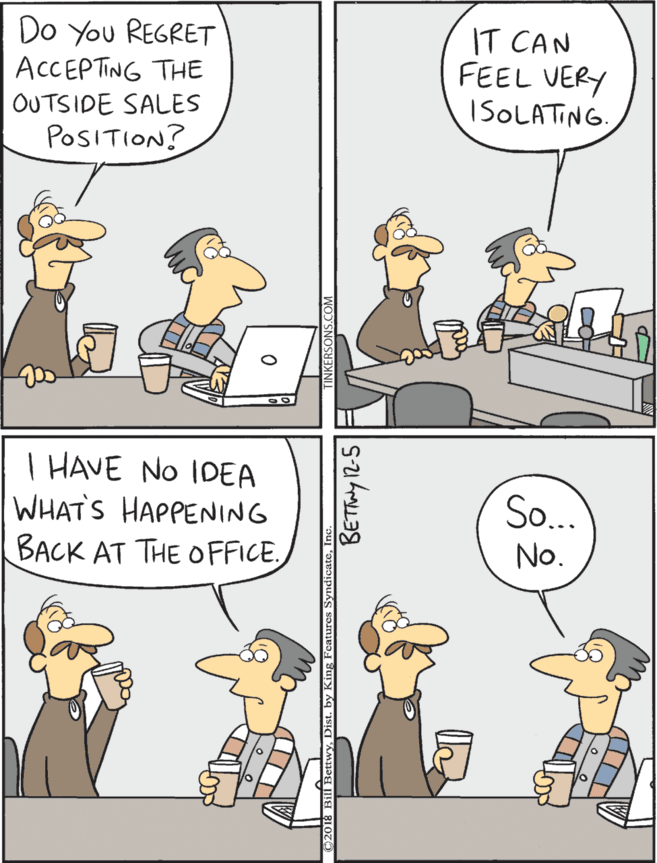 Fiction OCR: Do You REGRET ACCEPTING THE IT CAN FEEL VERY ISOLATING. T HAVE NO IDEA WHAT'S HAPPENING BACK AT THE OFFICE. So... OUTSIDE SALES No. POSITION? BETiy 12-5 Do You REGRET ACCEPTING THE IT CAN FEEL VERY ISOLATING. T HAVE NO IDEA WHAT'S HAPPENING BACK AT THE OFFICE. So... OUTSIDE SALES No. POSITION? BETiy 12-5