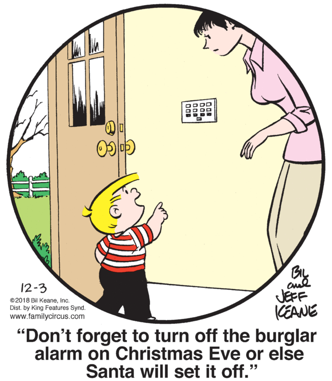 Art OCR: BIL 12-3 JEFF KEANE "Don't forget to turn off the burglar alarm on Christmas Eve or else ©2018 Bil Keaneinc. Dist. by King Features Synd. www.familycircus.com Santa will set it off." BIL 12-3 JEFF KEANE "Don't forget to turn off the burglar alarm on Christmas Eve or else ©2018 Bil Keaneinc. Dist. by King Features Synd. www.familycircus.com Santa will set it off."