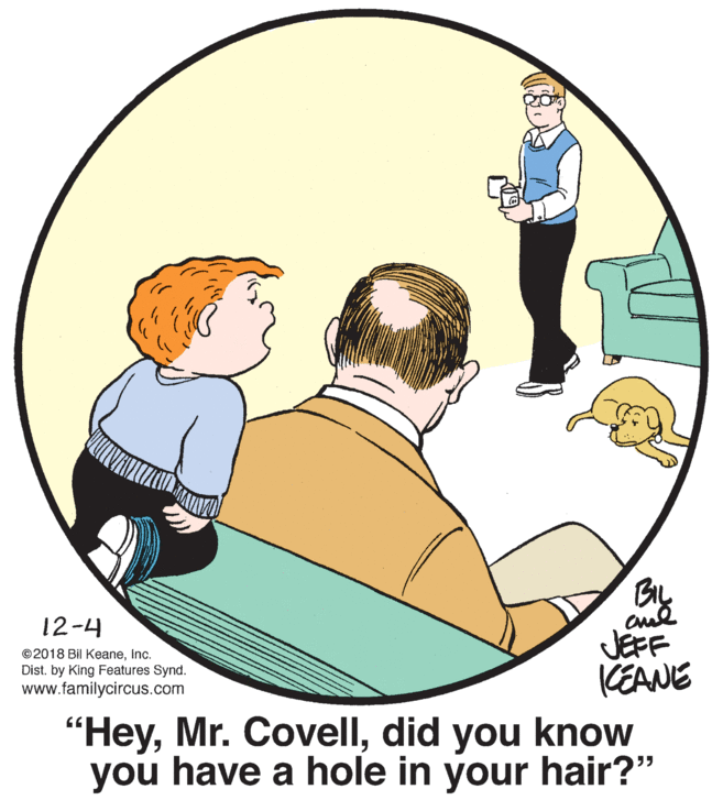 Font OCR: BIL JEFF CEANE 12-4 ©2018 Bil Keaneinc. Dist. by King Features Synd. www.familycircus.com "Heydid you know you have a hole in your hair?" BIL JEFF CEANE 12-4 ©2018 Bil Keaneinc. Dist. by King Features Synd. www.familycircus.com "HeyMr. Covelldid you know you have a hole in your hair?"