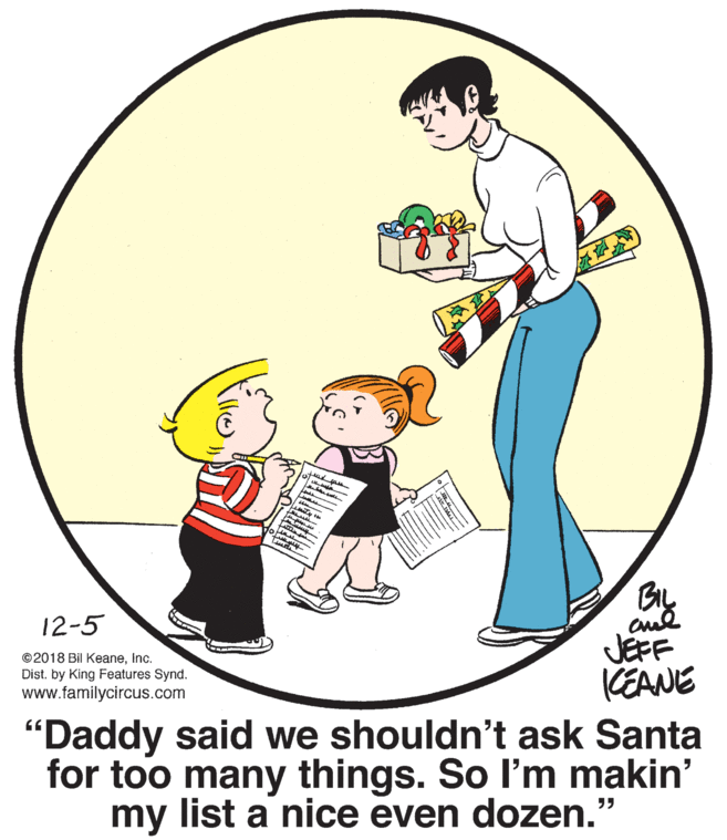 Illustration OCR: 12-5 ©2018 Bil KeaneInc. Dist. by King Features Synd. www.familycircus.com JÉFF CEANE "Daddy said we shouldn't ask Santa for too many things. So l'm makin' my list a nice even dozen." ilke 12-5 ©2018 Bil KeaneInc. Dist. by King Features Synd. www.familycircus.com JÉFF CEANE "Daddy said we shouldn't ask Santa for too many things. So l'm makin' my list a nice even dozen." ilke
