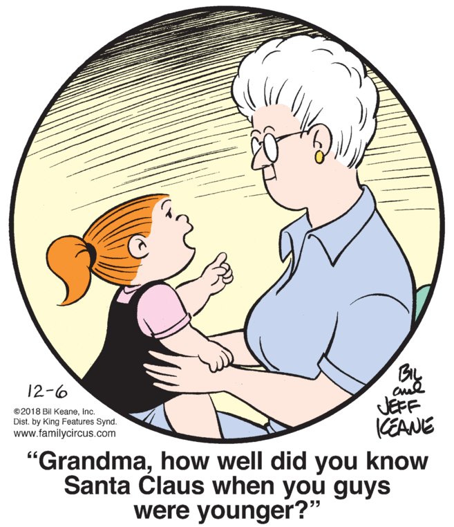 Interaction OCR: BIL 12-6 JEFF CEANE "Grandmahow well did you know Santa Claus when you guys ©2018 Bil KeaneInc. Dist. by King Features Synd. www.familycircus.com were younger?" BIL 12-6 JEFF CEANE "Grandmahow well did you know Santa Claus when you guys ©2018 Bil KeaneInc. Dist. by King Features Synd. www.familycircus.com were younger?"