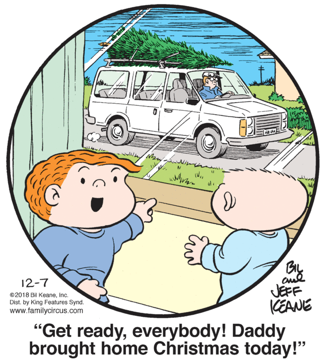 Cartoon OCR: BL 12-7 ©2018 Bil KeaneInc. Dist. by King Features Synd. www.familycircus.com JEFF KEANE "Get readyeverybody! Daddy brought home Christmas today!" BL 12-7 ©2018 Bil KeaneInc. Dist. by King Features Synd. www.familycircus.com JEFF KEANE "Get readyeverybody! Daddy brought home Christmas today!"