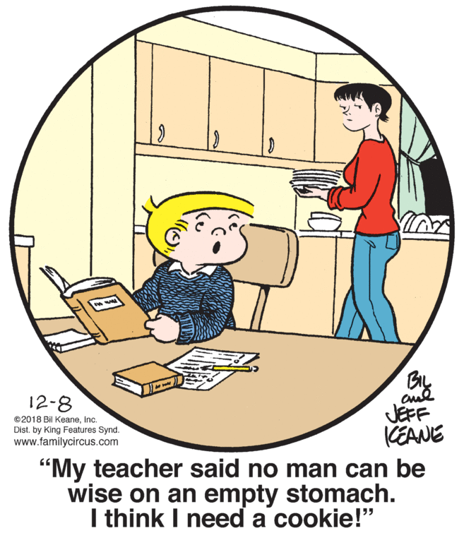 Line OCR: 12-8 ©2018 Bil KeaneInc. Dist. by King Features Synd. www.familycircus.com JEFF KEANE "My teacher said no man can be wise on an empty stomach. I think I need a cookie!" 12-8 ©2018 Bil KeaneInc. Dist. by King Features Synd. www.familycircus.com JEFF KEANE "My teacher said no man can be wise on an empty stomach. I think I need a cookie!"