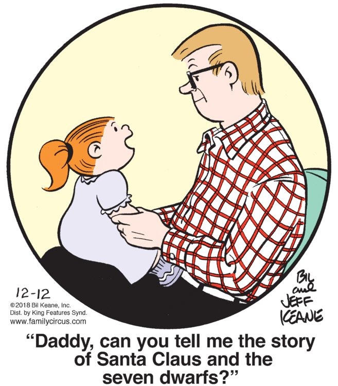 Organism OCR: BIL 12-12 ©2018 Bil KeaneInc. Dist. by King Features Synd. www.familycircus.com JEFF CEANE "Daddycan you tell me the story of Santa Claus and the seven dwarfs?" BIL 12-12 ©2018 Bil KeaneInc. Dist. by King Features Synd. www.familycircus.com JEFF CEANE "Daddycan you tell me the story of Santa Claus and the seven dwarfs?"