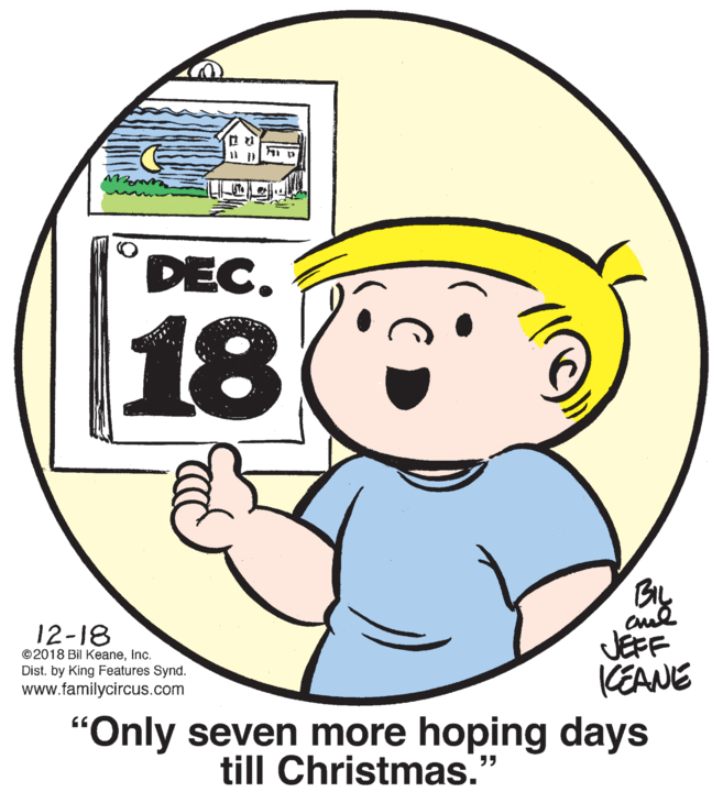 Art OCR: DEC. 18 12-18 JEFF KEANE ©2018 Bil KeaneInc. Dist. by King Features Synd. www.familycircus.com "Only seven more hoping days till Christmas. ?? DEC. 18 12-18 JEFF KEANE ©2018 Bil KeaneInc. Dist. by King Features Synd. www.familycircus.com "Only seven more hoping days till Christmas. ??