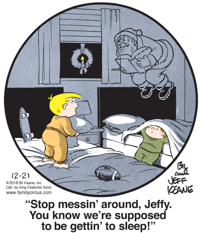 Circle OCR: BIL 12-21 JEFF KEANE "Stop messin' aroundJeffy. You know we're supposed to be gettin' to sleep!" ©2018 Bil KeaneInc. Dist. by King Features Synd. www.familycircus.com BIL 12-21 JEFF KEANE "Stop messin' aroundJeffy. You know we're supposed to be gettin' to sleep!" ©2018 Bil KeaneInc. Dist. by King Features Synd. www.familycircus.com