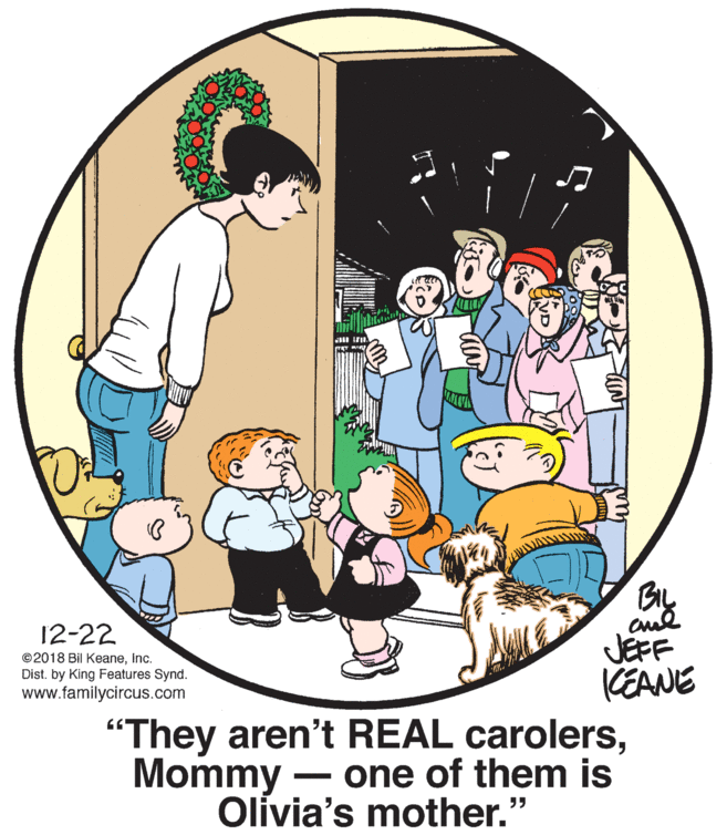 Rectangle OCR: BIL cul JEFF KEANE 12-22 ©2018 Bil Keaneinc. Dist. by King Features Synd. www.familycircus.com "They aren't REAL carolersMommy - one of them is Olivia's mother." BIL cul JEFF KEANE 12-22 ©2018 Bil Keaneinc. Dist. by King Features Synd. www.familycircus.com "They aren't REAL carolersMommy - one of them is Olivia's mother."
