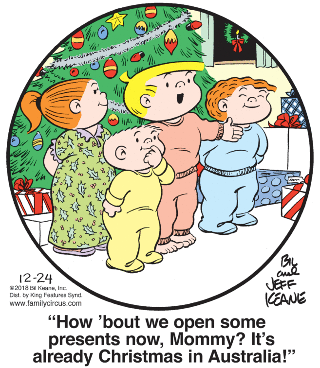 Window OCR: BL cud JEFF (EANE 12-24 ©2018 Bil KeaneInc. Dist. by King Features Synd. www.familycircus.com "How 'bout we open some presents nowMommy? It's already Christmas in Australia!" BL cud JEFF (EANE 12-24 ©2018 Bil KeaneInc. Dist. by King Features Synd. www.familycircus.com "How 'bout we open some presents nowMommy? It's already Christmas in Australia!"
