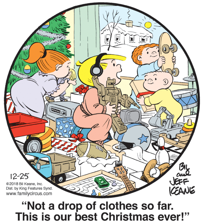 Illustration OCR: By JEFF KEANE 12-25 ©2018 Bil KeaneInc. Dist. by King Features Synd. www.familycircus.com "Not a drop of clothes so far. This is our best Christmas ever!" By JEFF KEANE 12-25 ©2018 Bil KeaneInc. Dist. by King Features Synd. www.familycircus.com "Not a drop of clothes so far. This is our best Christmas ever!"