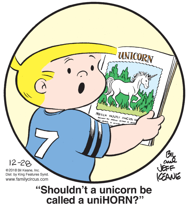 Font OCR: UNICORN SEILLU LUJTLI HNCLTL IL wum w mu A M m mHn wn JEFF KEANE 12-28 ©2018 Bil Keaneinc. Dist. by King Features Synd. www.familycircus.com "Shouldn't a unicorn be called a uniHORN?" 55 UNICORN SEILLU LUJTLI HNCLTL IL wum w mu A M m mHn wn JEFF KEANE 12-28 ©2018 Bil Keaneinc. Dist. by King Features Synd. www.familycircus.com "Shouldn't a unicorn be called a uniHORN?" 55