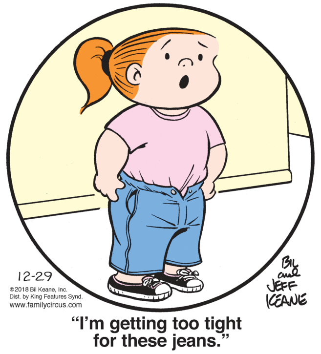 Cartoon OCR: BIL 12-29 ©2018 Bil Keaneinc. Dist. by King Features Synd. www.familycircus.com JEFF KEANE "I'm getting too tight for these jeans. BIL 12-29 ©2018 Bil Keaneinc. Dist. by King Features Synd. www.familycircus.com JEFF KEANE "I'm getting too tight for these jeans.