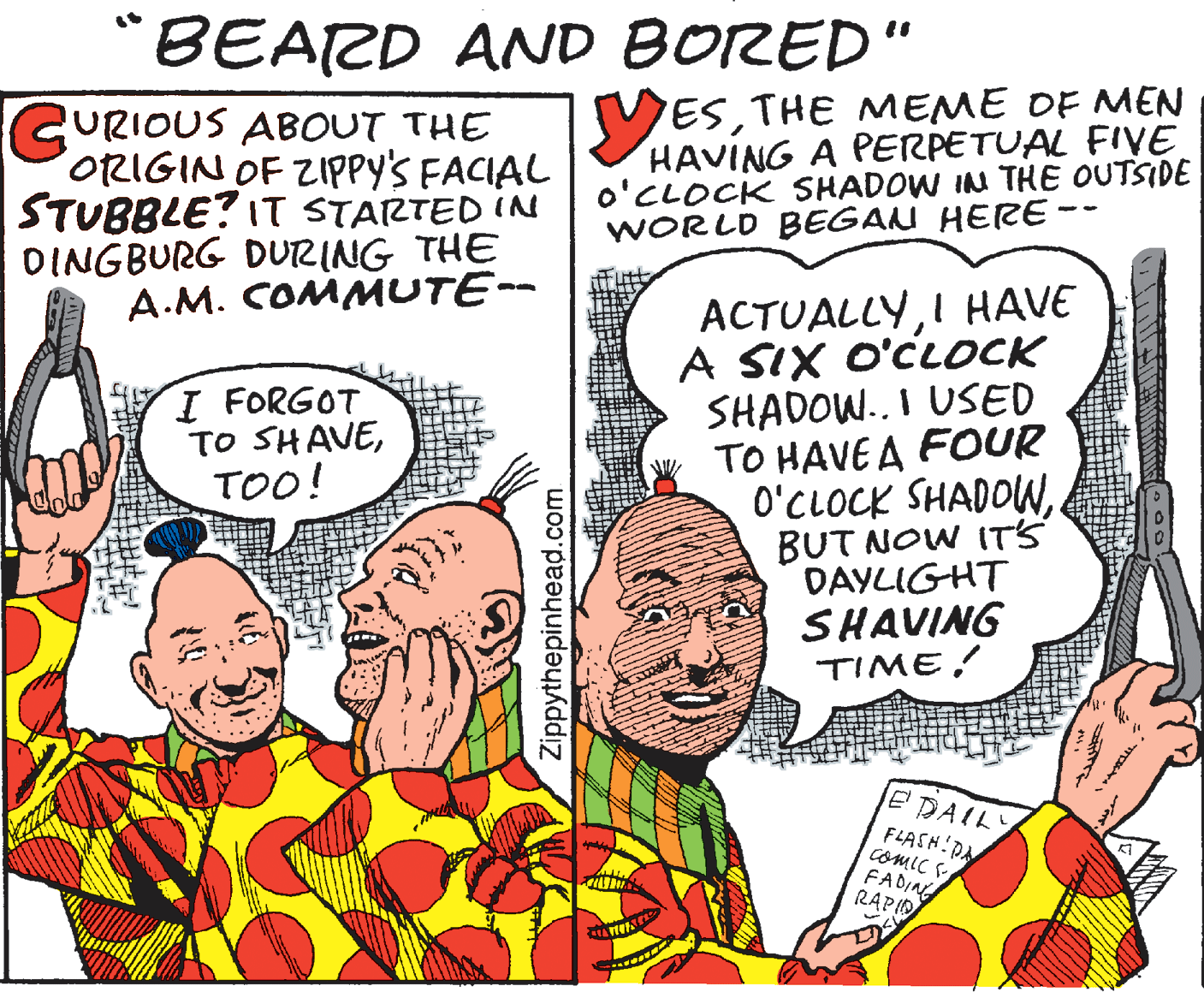 Drawing OCR: "BEARD AND BORED" URIOUS ABOUT THE ORIGIN OF ZIPPY'S FACIAL STUBBLE? IT STARTED IN DINGBURG DURING THE A.M. COMMUTE- ESTHE MEME DF MEN HAVING A PERPETUAL FIVE o'CLOCK SHADOW IN THE OUTSIDE WORLD BEGAN HERE- - ACTUALLYI HAVE A SIX O'CLOCK SHADOW.. I USED w TO HAVEA FOUR O'CLOCK SHADOWBUT NOW IT'S DAYLIGHT SHAVING TIME! I FORGOT TO SHAVETOO! EDAILY FLASH PA Comic FADIN RAPIO Zippythepinhead.com "BEARD AND BORED" URIOUS ABOUT THE ORIGIN OF ZIPPY'S FACIAL STUBBLE? IT STARTED IN DINGBURG DURING THE A.M. COMMUTE- ESTHE MEME DF MEN HAVING A PERPETUAL FIVE o'CLOCK SHADOW IN THE OUTSIDE WORLD BEGAN HERE- - ACTUALLYI HAVE A SIX O'CLOCK SHADOW.. I USED w TO HAVEA FOUR O'CLOCK SHADOWBUT NOW IT'S DAYLIGHT SHAVING TIME! I FORGOT TO SHAVETOO! EDAILY FLASH PA Comic FADIN RAPIO Zippythepinhead.com