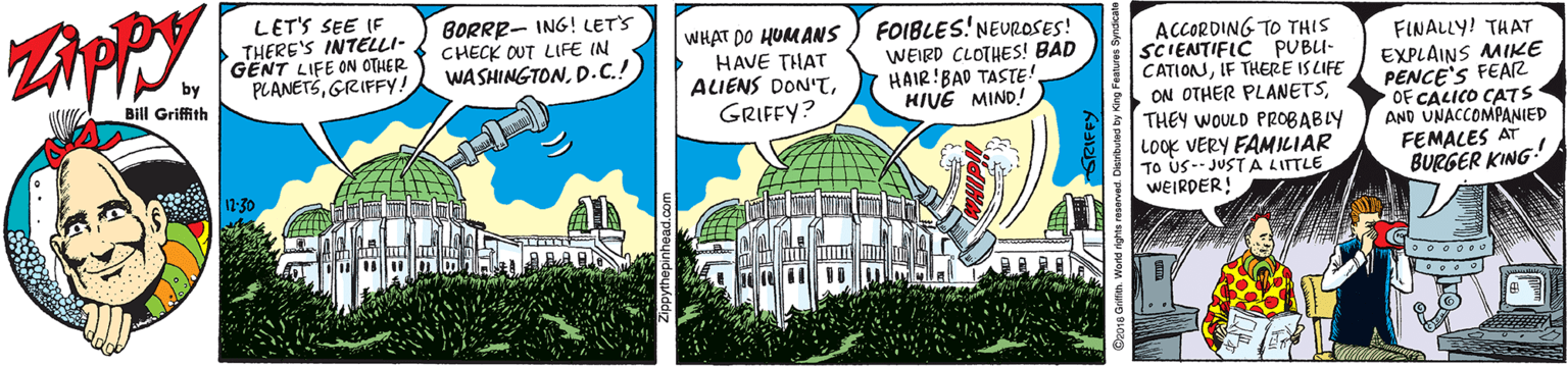 Fiction OCR: LET'S SEE IF THERE'S INTELLI- GENT LIFE ON OTHER by BORRR- ING! LET'S CHECK OUT LIFE IN WASHINGTOND.C.! WHAT DO HUMANS HAVE THAT ALIENS DON'TFOIBLES! NEUROSES! WEIRD CLOTHES! BAD HAIR!BAD TASTE! HIVE MIND! ACCORDING TO THIS SCIENTIFIC PUBU- CATIONIF THERE IS LIFE ON OTHER PLANETSTHEY WOULD PROBABLY FINALLY! THAT EXPLAINS MIKE PENCE'S FEAR OF CALICO CATS AND UNACCOMPANIED FEMALES AT BURGER KING PLANETSGRIFFY! Bill Griffith GRIFFY? LOOK VERY FAMILIAR TO US-- JUST A LITTLE WEIRDER! A 1:30 LET'S SEE IF THERE'S INTELLI- GENT LIFE ON OTHER by BORRR- ING! LET'S CHECK OUT LIFE IN WASHINGTOND.C.! WHAT DO HUMANS HAVE THAT ALIENS DON'TFOIBLES! NEUROSES! WEIRD CLOTHES! BAD HAIR!BAD TASTE! HIVE MIND! ACCORDING TO THIS SCIENTIFIC PUBU- CATIONIF THERE IS LIFE ON OTHER PLANETSTHEY WOULD PROBABLY FINALLY! THAT EXPLAINS MIKE PENCE'S FEAR OF CALICO CATS AND UNACCOMPANIED FEMALES AT BURGER KING PLANETSGRIFFY! Bill Griffith GRIFFY? LOOK VERY FAMILIAR TO US-- JUST A LITTLE WEIRDER! A 1:30