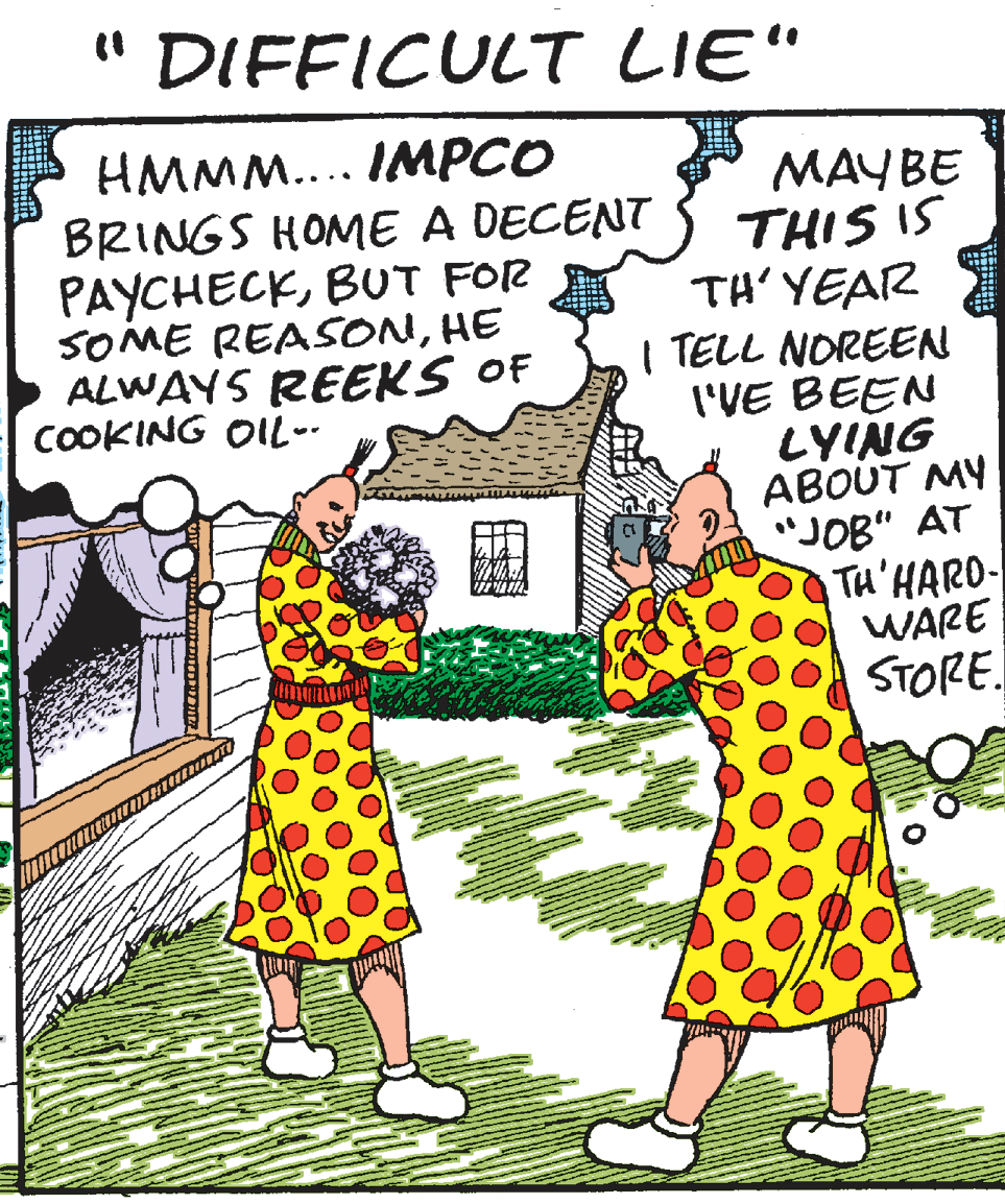 Publication OCR: " DIFFICULT LIE" HMMM.... IMPCO BRINGS HOME A DECENT PAYCHECKBUT FOR SOME REASONHE ALWAYS REEKS OF COOKING OIL-- MAYBE THIS IS TH' YEAR I TELL NOREEN I'VE BEEN LYING ABOUT MY "JOB" AT TH'HARO- WARE STORE. " DIFFICULT LIE" HMMM.... IMPCO BRINGS HOME A DECENT PAYCHECKBUT FOR SOME REASONHE ALWAYS REEKS OF COOKING OIL-- MAYBE THIS IS TH' YEAR I TELL NOREEN I'VE BEEN LYING ABOUT MY "JOB" AT TH'HARO- WARE STORE.