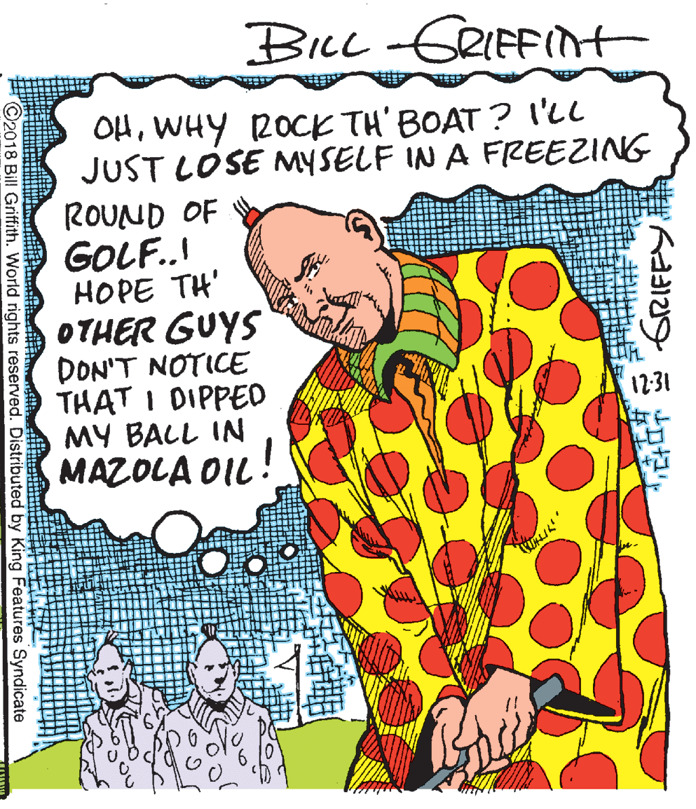 Fiction OCR: BILL -GRIFFIt OHWHY 2OCK TH' BOAT ? I'll JUST LOSE MYSELF IN A FREEZING ROUND OF GOLF..! HOPE TH' OTHER GUYS DON'T NOTICE THAT I DIPPED MY BALL IN MAZOLA OIL ! 12:31 ©2018 Bill Griffith. World rights reserved. Distributed by King Features Syndicate BILL -GRIFFIt OHWHY 2OCK TH' BOAT ? I'll JUST LOSE MYSELF IN A FREEZING ROUND OF GOLF..! HOPE TH' OTHER GUYS DON'T NOTICE THAT I DIPPED MY BALL IN MAZOLA OIL ! 12:31 ©2018 Bill Griffith. World rights reserved. Distributed by King Features Syndicate