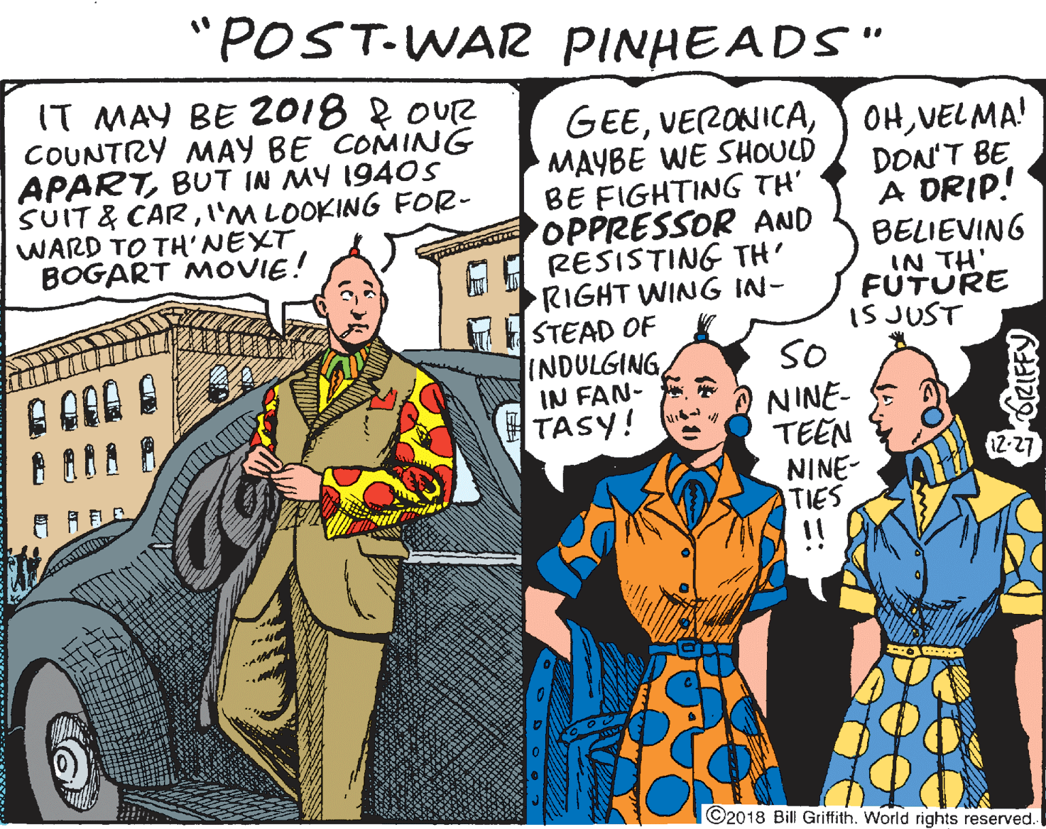 Line OCR: "POST-WAR PINHEADS" IT MAY BE 2018 f OUR COUNTRY MAY BE COMING APARTBUT IN MY 1940S SUIT & CARI'M LOOKING FOR- WARD TO TH'NEXT BOGART MOVIE! GEEVELMA! MAYBE WE SHOULD BE FIGHTING TH' OPPRESSOR AND RESISTING TH' RIGHT WING IN- STEAD OF INDULGINGIN FAN- TASY! DON'T BE A DRIP! BELIEVING IN TH' FUTURE IS JUST SO NINE- TEEN NINE- TIES 12-27 ©2018 Bill Griffith. World rights reserved. ORIFFY "POST-WAR PINHEADS" IT MAY BE 2018 f OUR COUNTRY MAY BE COMING APARTBUT IN MY 1940S SUIT & CARI'M LOOKING FOR- WARD TO TH'NEXT BOGART MOVIE! GEEY OHVELMA! MAYBE WE SHOULD BE FIGHTING TH' OPPRESSOR AND RESISTING TH' RIGHT WING IN- STEAD OF INDULGINGIN FAN- TASY! DON'T BE A DRIP! BELIEVING IN TH' FUTURE IS JUST SO NINE- TEEN NINE- TIES 12-27 ©2018 Bill Griffith. World rights reserved. ORIFFY