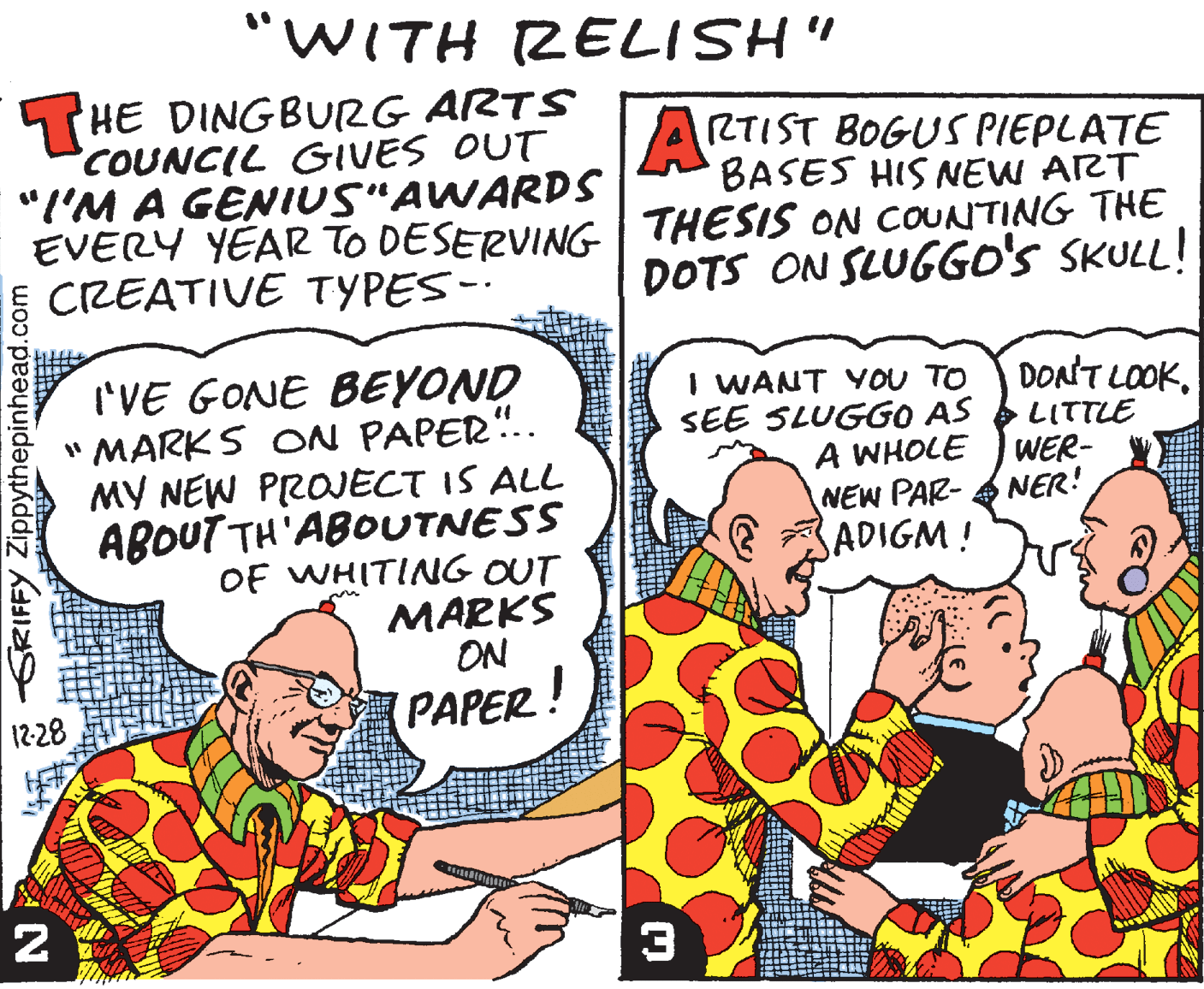 Illustration OCR: "WITH ZELISH" THE DINGBURG ARTS COUNCIL GIVES OUT "I'M A GENIUS"AWARDS EVERY YEAR TO DESERVING CREATIVE TYPES-. ARTIST BOGUS PIEPLATE BASES HIS NEW ART THESIS ON COUNTING THE DOTS ON SLUGGO'S SKULL! I'VE GONE BEYOND " MARKS ON PAPER". MY NEW PROJECT IS ALL ABOUT TH'ABOUTNESS OF WHITING OUT MARKS ON ! I WANT YOU TO SEE SLUGGO AS A WHOLE DONT LOOK. LITTLE WER- NEW PAR- A NER! SADIGM! 12-28 PAPER 3 SRIFFY Zippythepinhead.com "WITH ZELISH" THE DINGBURG ARTS COUNCIL GIVES OUT "I'M A GENIUS"AWARDS EVERY YEAR TO DESERVING CREATIVE TYPES-. ARTIST BOGUS PIEPLATE BASES HIS NEW ART THESIS ON COUNTING THE DOTS ON SLUGGO'S SKULL! I'VE GONE BEYOND " MARKS ON PAPER". MY NEW PROJECT IS ALL ABOUT TH'ABOUTNESS OF WHITING OUT MARKS ON ! I WANT YOU TO SEE SLUGGO AS A WHOLE DONT LOOK. LITTLE WER- NEW PAR- A NER! SADIGM! 12-28 PAPER 3 SRIFFY Zippythepinhead.com