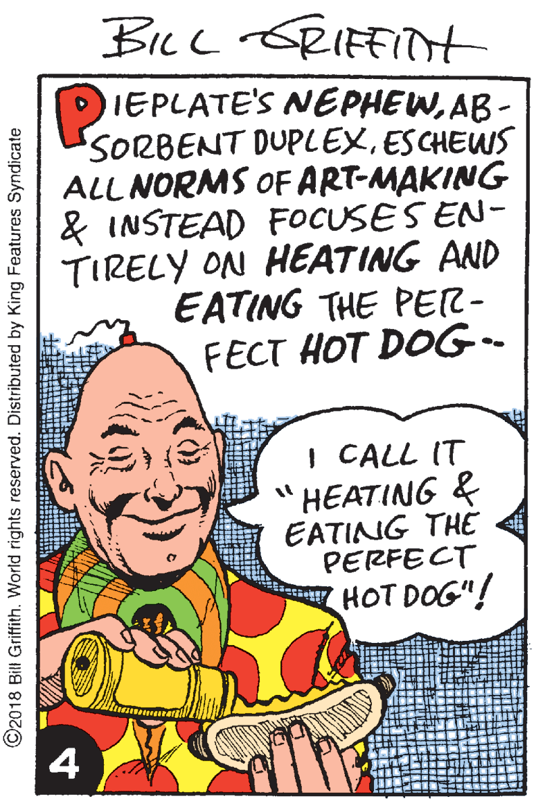 Handwriting OCR: Bicc &RIFFITt IEPLATE'S NEPHEWAB - SORBENT DUPLEXESCHEWS ALL NORMS OFART-MAKING & INSTEAD FOCUSES EN- TIRELY ON HEATING AND EATING THE PER- FECT HOT DOG- I CALL IT HEATING & EATING THE PERFECT HOT DOG"! 4 ©2018 Bill Griffith. World rights reserved. Distributed by King Features Syndicate Bicc &RIFFITt IEPLATE'S NEPHEWAB - SORBENT DUPLEXESCHEWS ALL NORMS OFART-MAKING & INSTEAD FOCUSES EN- TIRELY ON HEATING AND EATING THE PER- FECT HOT DOG- I CALL IT HEATING & EATING THE PERFECT HOT DOG"! 4 ©2018 Bill Griffith. World rights reserved. Distributed by King Features Syndicate