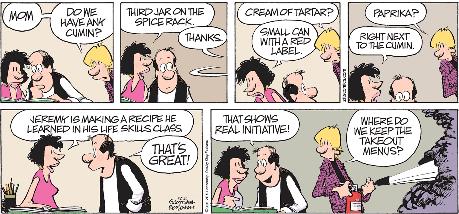 Comic book OCR: THIRD JAR ON THE SPICE RACK. CREAMOF TARTAR? DO WE HAVE ANK CUMIN? MOM PAPRIKA? SMALL CAN WITH A RED LABEL. THANKS. RIGHT NEXT TO THE CUMIN. JEREMK IS MAKINGA RECIPE HE LEARNED IN HIS LIFE SKILLS CLASS THAT SHOWS REAL INITIATIVE! WHERE DO WE KEEP THE TAKEOUT MENUS? THAT'S GREAT! 122 Scontand BOGMAN THIRD JAR ON THE SPICE RACK. CREAMOF TARTAR? DO WE HAVE ANK CUMIN? MOM PAPRIKA? SMALL CAN WITH A RED LABEL. THANKS. RIGHT NEXT TO THE CUMIN. JEREMK IS MAKINGA RECIPE HE LEARNED IN HIS LIFE SKILLS CLASS THAT SHOWS REAL INITIATIVE! WHERE DO WE KEEP THE TAKEOUT MENUS? THAT'S GREAT! 122 Scontand BOGMAN