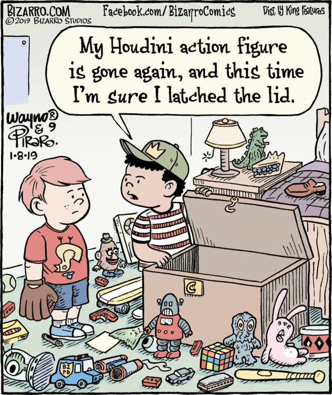 Conversation OCR: BIZARRO.COM © 2019 BIZARRO STUDIOS Facebook.com/BizarroComics Dist Y King Features My Houdini action figure is gone againand this time I'm sure I latched the lid. Wayno® 631.8.19 00 BIZARRO.COM © 2019 BIZARRO STUDIOS Facebook.com/BizarroComics Dist Y King Features My Houdini action figure is gone againand this time I'm sure I latched the lid. Wayno® 631.8.19 00