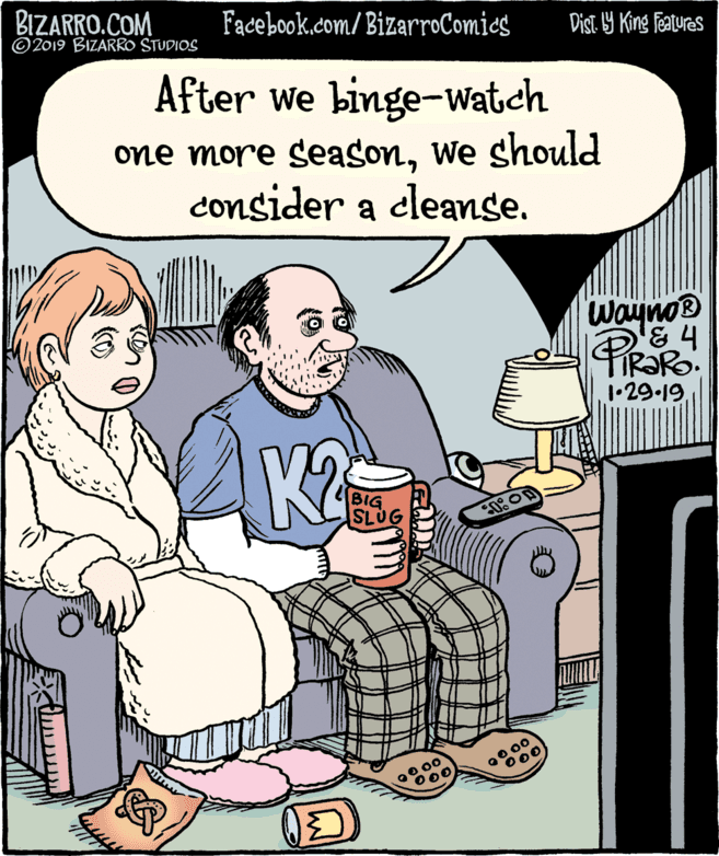 People OCR: BIZARRO.COM © 2019 BIZARRO STUDIOS Facebook.com/BizarroComics Dist. 9 King features After we binge-Watch one more seasonWe should consider a cleanse. WaynoB TIRORO. 1•29-19K2 BIG UG 00 00 000 BIZARRO.COM © 2019 BIZARRO STUDIOS Facebook.com/BizarroComics Dist. 9 King features After we binge-Watch one more seasonWe should consider a cleanse. WaynoB TIRORO. 1•29-19K2 BIG UG 00 00 000