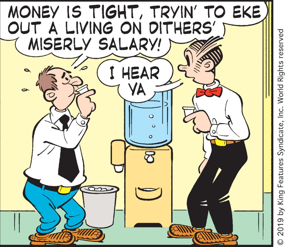 Mammal OCR: MONEY IS TIGHTTRYIN' TO EKE OUT A LIVING ON DITHERS' MISERLY SALARY! I HEAR YA © 2019 by King Features SyndicateInc. World Rights reserved MONEY IS TIGHTTRYIN' TO EKE OUT A LIVING ON DITHERS' MISERLY SALARY! I HEAR YA © 2019 by King Features SyndicateInc. World Rights reserved