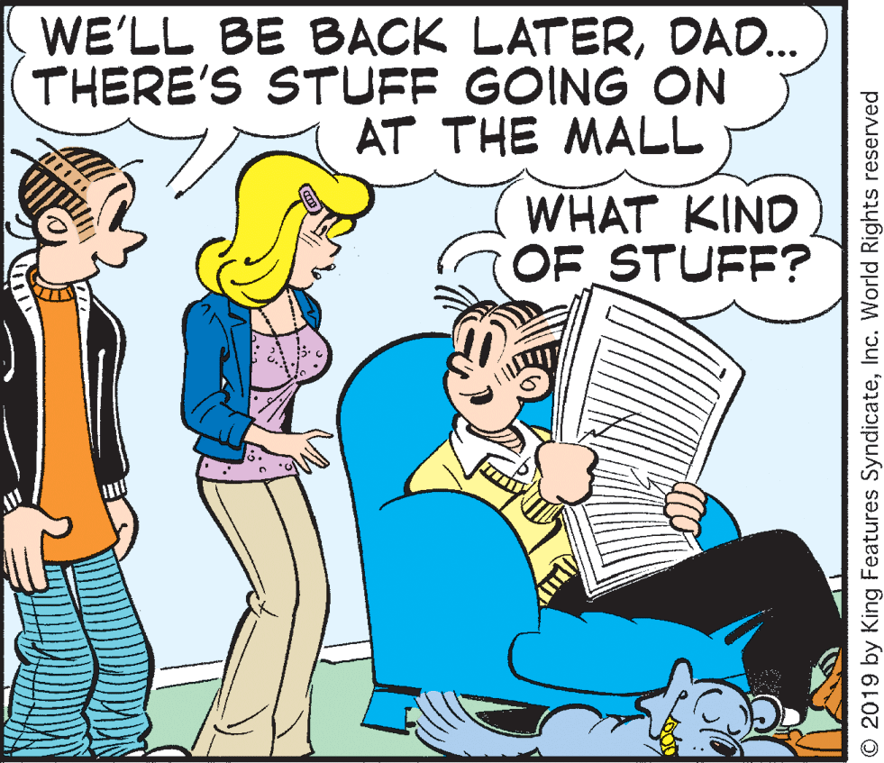 Comics OCR: WE'LL BE BACK LATERDAD. THERE'S STUFF GOING ON AT THE MALL WHAT KIND OF STUFF? © 2019 by King Features SyndicateInc. World Rights reserved WE'LL BE BACK LATERDAD. THERE'S STUFF GOING ON AT THE MALL WHAT KIND OF STUFF? © 2019 by King Features SyndicateInc. World Rights reserved