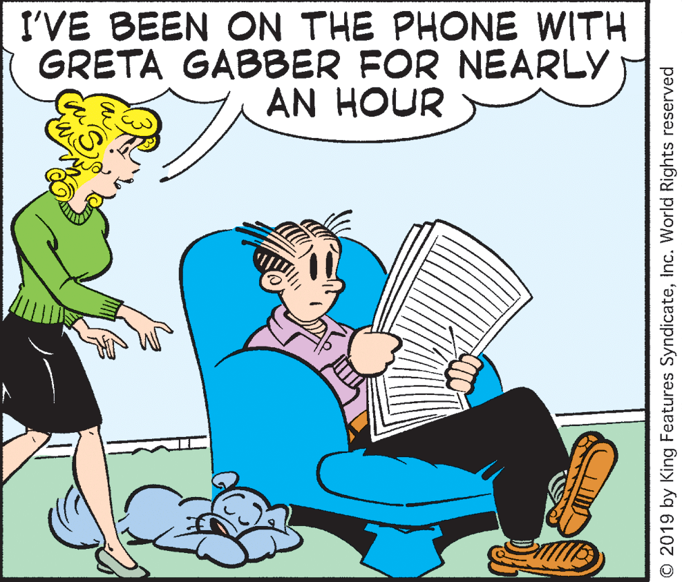 Mammal OCR: I'VE BEEN ON THE PHONE WITH GRETA GABBER FOR NEARLY AN HOUR © 2019 by King Features SyndicateInc. World Rights reserved I'VE BEEN ON THE PHONE WITH GRETA GABBER FOR NEARLY AN HOUR © 2019 by King Features SyndicateInc. World Rights reserved