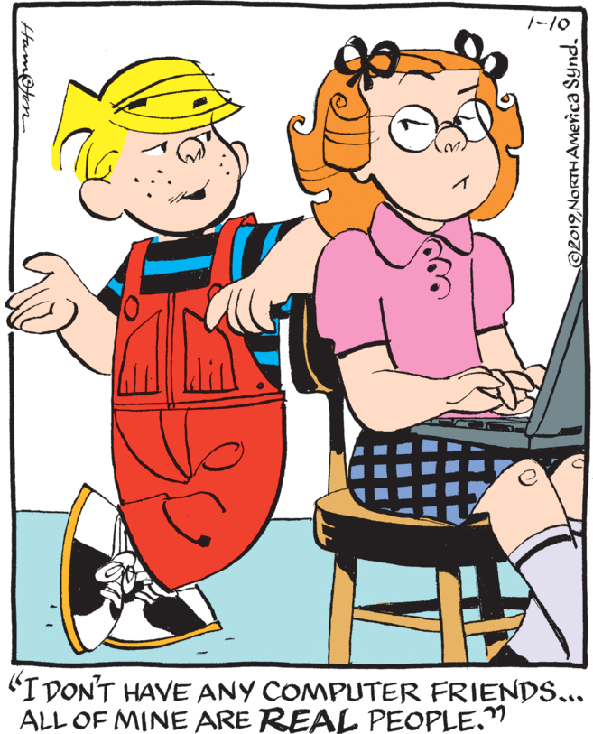 Happy OCR: /-10 "I DON'T HAVE ANY COMPUTER FRIENDS... ALL OF MINE ARE REAL PEOPLE." Ham@ton ©2019NORTHAmerica Synd. /-10 "I DON'T HAVE ANY COMPUTER FRIENDS... ALL OF MINE ARE REAL PEOPLE." Ham@ton ©2019NORTHAmerica Synd.