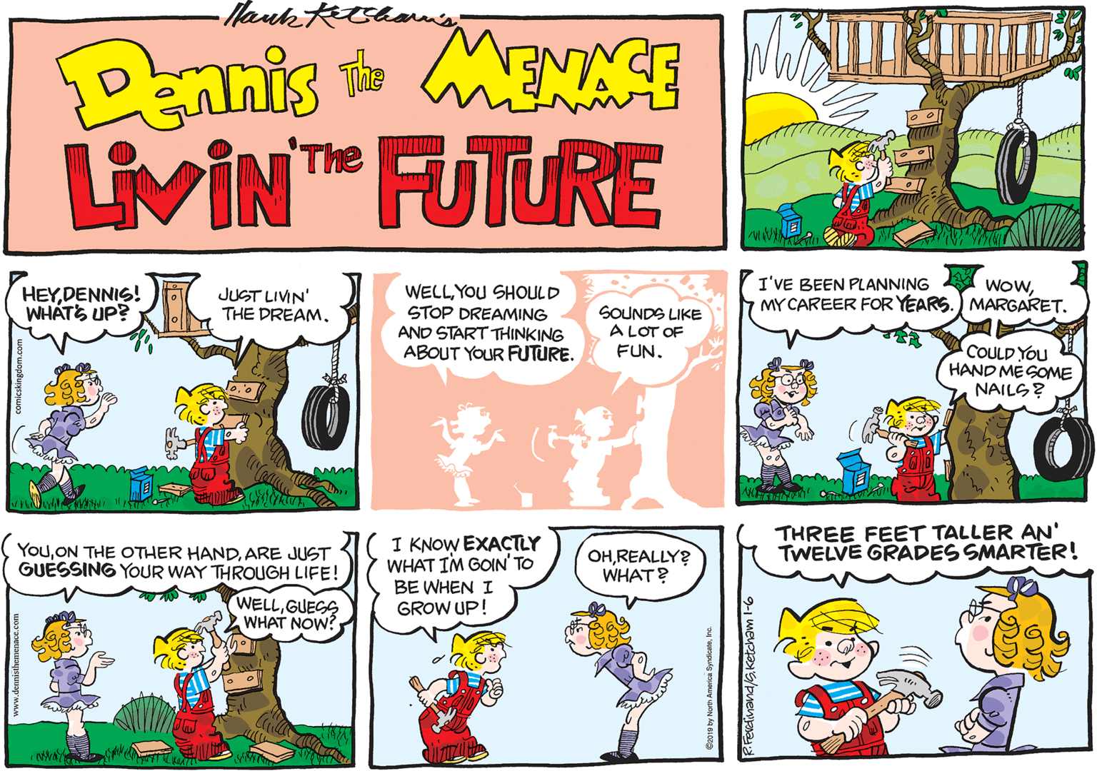 Graphics OCR: -Hanks DEnnis MENACE LivIN FUTURE The I'VE BEEN PLANNING MY CAREER FOR YEARS.) MARGARET. WowYOU SHOULD STOP DREAMING AND START THINKING ABOUT YOUR FUTURE. HEYDENNIS! WHÁTS UP? JUST LIVIN' THE DREAMSOUNDS LIKE A LOT OF FUN. COULD YOU HAND MESOME NAILS? THREE FEET TALLER AN' TWELVE GRADES SMARTER! I KNOW EXACTLY WHAT IM GOIN' TO BE WHEN I GROW UP! YouARE JUST GUESSING YOUR WAY THROUGH LIFE! OHREALLY? WHAT? WELLGUEGS WHAT NOW? RFerdinand/s.Ketcham l-6 -Hanks DEnnis MENACE LivIN FUTURE The I'VE BEEN PLANNING MY CAREER FOR YEARS.) MARGARET. WowYOU SHOULD STOP DREAMING AND START THINKING ABOUT YOUR FUTURE. HEYDENNIS! WHÁTS UP? JUST LIVIN' THE DREAMSOUNDS LIKE A LOT OF FUN. COULD YOU HAND MESOME NAILS? THREE FEET TALLER AN' TWELVE GRADES SMARTER! I KNOW EXACTLY WHAT IM GOIN' TO BE WHEN I GROW UP! YouON THE OTHER HANDARE JUST GUESSING YOUR WAY THROUGH LIFE! OHREALLY? WHAT? WELLGUEGS WHAT NOW? RFerdinand/s.Ketcham l-6