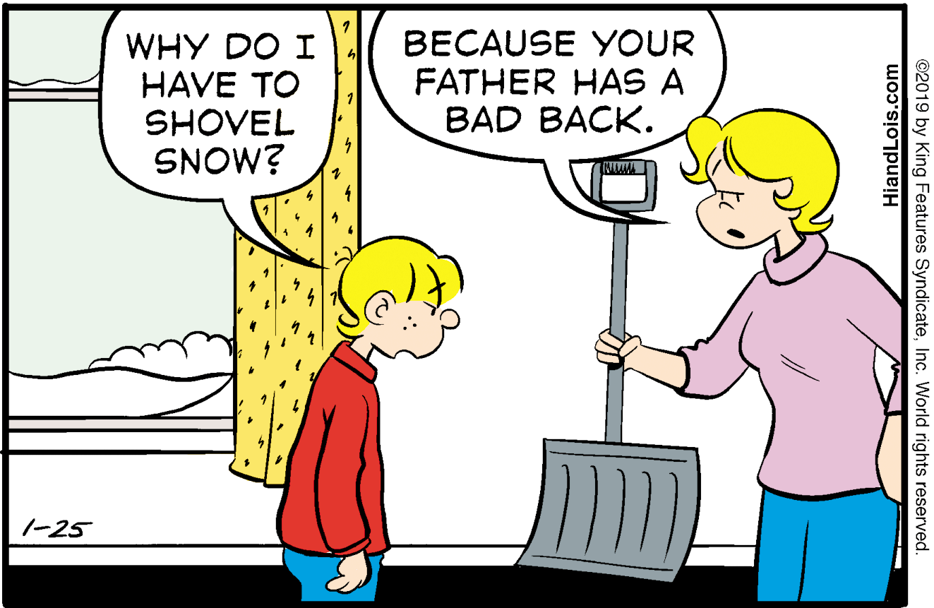 Yellow OCR: WHY DO I HAVE TO SHOVEL SNOW? BECAUSE YOUR FATHER HAS A BAD BACK. 1-25 ©2019 by King Features SyndicateInc. World rights reserved. HiandLois.com WHY DO I HAVE TO SHOVEL SNOW? BECAUSE YOUR FATHER HAS A BAD BACK. 1-25 ©2019 by King Features SyndicateInc. World rights reserved. HiandLois.com