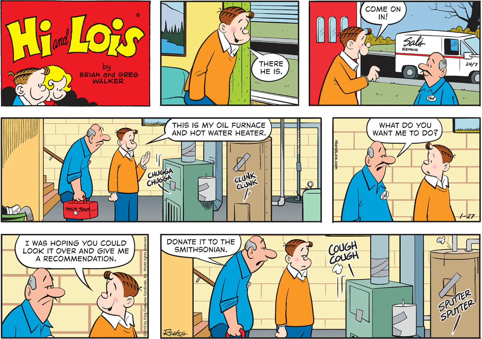 Yellow OCR: Hi Lois and COME ON IN! by BRIAN and GREG Sale REPAIR THERE HE IS. WALKER 24/7 THIS IS MY OIL FURNACE AND HOT WATER HEATER. WHAT DO YOU WANT ME TO DO? CHUGGA CHUGGA CLUNK CLUNK SAL'S Ts I WAS HOPING YOU COULD LOOK IT OVER AND GIVE ME A RECOMMENDATION. DONATE IT TO THE -27 SMITHSONIAN. COUGH COUGH SPUTTER SPUTTER RENES Hi Lois and COME ON IN! by BRIAN and GREG Sale REPAIR THERE HE IS. WALKER 24/7 THIS IS MY OIL FURNACE AND HOT WATER HEATER. WHAT DO YOU WANT ME TO DO? CHUGGA CHUGGA CLUNK CLUNK SAL'S Ts I WAS HOPING YOU COULD LOOK IT OVER AND GIVE ME A RECOMMENDATION. DONATE IT TO THE -27 SMITHSONIAN. COUGH COUGH SPUTTER SPUTTER RENES