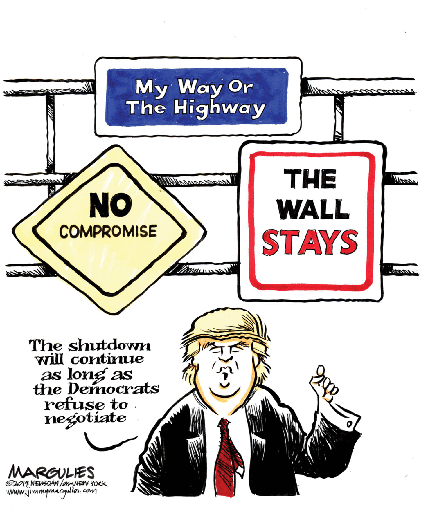 Design OCR: My Way Or The Highway THE WALL STAYS NO COMPROMISE The shutdown will continue as long as the Democrats refuse to . negotiate MARGULIES 019 NEWSDAMlamNEN YORK www.jimmymargalies. com My Way Or The Highway THE WALL STAYS NO COMPROMISE The shutdown will continue as long as the Democrats refuse to . negotiate MARGULIES 019 NEWSDAMlamNEN YORK www.jimmymargalies. com