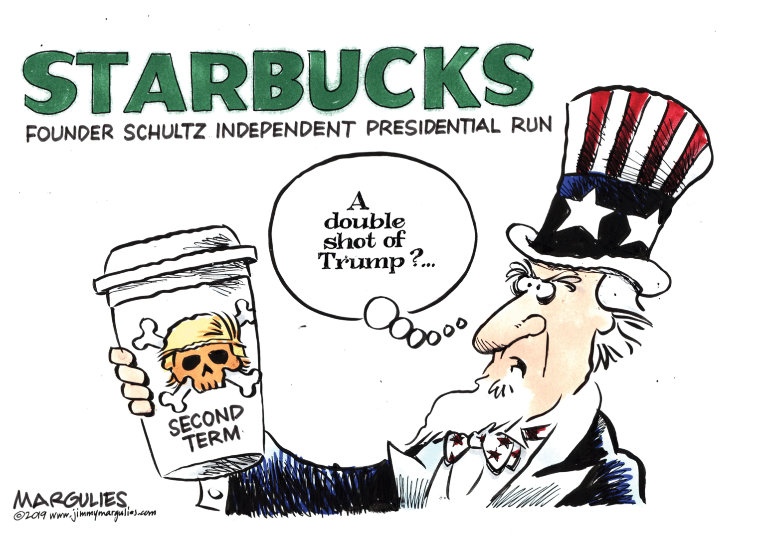 Humour OCR: STARBUCKS FOUNDER SCHULTZ INDEPENDENT PRESIDENTIAL RUN A double shot of Trump?. SECOND TERM MARGULIES. Or09 www.jimmymargulies.com STARBUCKS FOUNDER SCHULTZ INDEPENDENT PRESIDENTIAL RUN A double shot of Trump?. SECOND TERM MARGULIES. Or09 www.jimmymargulies.com
