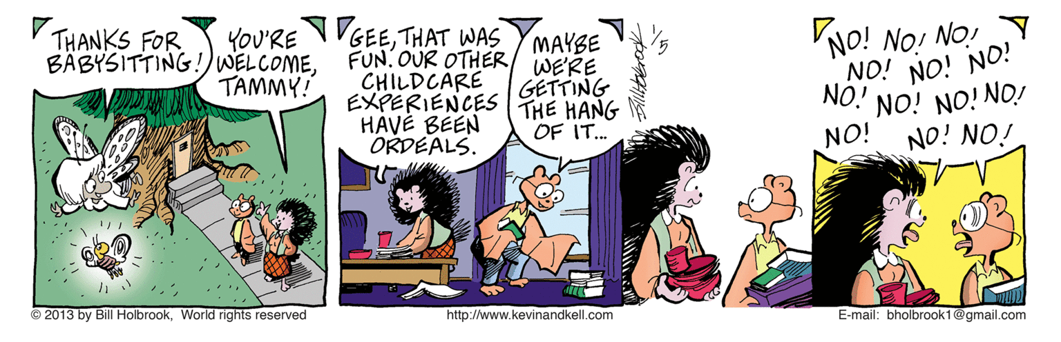 Fiction OCR: NO! NO! NO!Y NO! NO! NO! NO.! THANKS FOR BÄBYSITTING!)WELCOMETHAT WAS MAYBE FUN. OUR OTHER/ WE'RE CHILDCARE EXPERIENCES HAVÉ BEEN ORDEALS. TAMMY! GETTING THE HANG OF IT.. NO! NO! NO.! iON ION ION © 2013 by Bill HolbrookWorld rights reserved http://www.kevinandkell.com E-mail: bholbrook1@gmail.com NO! NO! NO!Y NO! NO! NO! NO.! THANKS FOR BÄBYSITTING!)WELCOMEYOU'RE NVGEETHAT WAS MAYBE FUN. OUR OTHER/ WE'RE CHILDCARE EXPERIENCES HAVÉ BEEN ORDEALS. TAMMY! GETTING THE HANG OF IT.. NO! NO! NO.! iON ION ION © 2013 by Bill HolbrookWorld rights reserved http://www.kevinandkell.com E-mail: bholbrook1@gmail.com