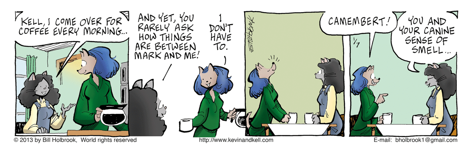 Fictional character OCR: AND YETYOU COFFEE EVERY MORNING. RARELY ASK YOU AND YOUR CANINE SENSE OF SMELL. KELLS COME OVER FOR CAMEMBERT! HOW THINGS ARE BETWEEN MARK AND ME! DON'T HAVE To. © 2013 by Bill HolbrookWorld rights reserved http://www.kevinandkell.com E-mail: bholbrook1@gmail.com AND YETYOU COFFEE EVERY MORNING. RARELY ASK YOU AND YOUR CANINE SENSE OF SMELL. KELLS COME OVER FOR CAMEMBERT! HOW THINGS ARE BETWEEN MARK AND ME! DON'T HAVE To. © 2013 by Bill HolbrookWorld rights reserved http://www.kevinandkell.com E-mail: bholbrook1@gmail.com