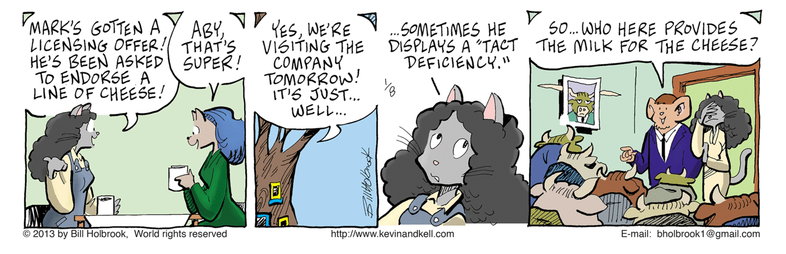 Illustration OCR: MARK'S GOTTEN A LICENSING OFFER! THAT'S HE'S BEEN ASKED SUPER! TO ENDORSE A LINE OF CHEESE! YESWE'RE VISITING THE COMPANY TOMORROW! IT'S JUST.. WEL?. ABYS0. WHO HERE PROVIDES SOMETIMES HE DISPLAYS A "TACT THE MILK FOR THE CHEESE? DEFICIENCY." © 2013 by Bill HolbrookWorld rights reserved http://www.kevinandkell.com E-mail: bholbrook1@gmail.com MARK'S GOTTEN A LICENSING OFFER! THAT'S HE'S BEEN ASKED SUPER! TO ENDORSE A LINE OF CHEESE! YESWE'RE VISITING THE COMPANY TOMORROW! IT'S JUST.. WEL ? . ABYS0. WHO HERE PROVIDES SOMETIMES HE DISPLAYS A "TACT THE MILK FOR THE CHEESE? DEFICIENCY." © 2013 by Bill HolbrookWorld rights reserved http://www.kevinandkell.com E-mail: bholbrook1@gmail.com