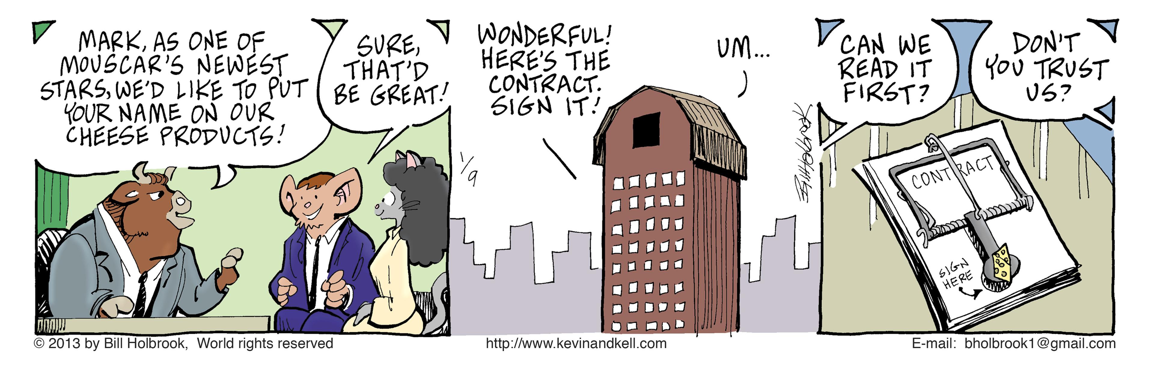 Rectangle OCR: MARKAS ONE OF. MOUSCAR'S NEWEST STARSWE'D LIKE TO PUT ( BE GREAT! YOUR NAME ON OUR CHEESE PRODUCTS! WONDERFUL! HERE'S THE CONTRACT. SIGN IT! SURETHAT'D V CAN WE READ IT FIRST? UM... DON'T YoU TRUST US? CONTRACT HERE © 2013 by Bill HolbrookWorld rights reserved http://www.kevinandkell.com E-mail: bholbrook1@gmail.com MARKAS ONE OF. MOUSCAR'S NEWEST STARSWE'D LIKE TO PUT ( BE GREAT! YOUR NAME ON OUR CHEESE PRODUCTS! WONDERFUL! HERE'S THE CONTRACT. SIGN IT! SURETHAT'D V CAN WE READ IT FIRST? UM... DON'T YoU TRUST US? CONTRACT HERE © 2013 by Bill HolbrookWorld rights reserved http://www.kevinandkell.com E-mail: bholbrook1@gmail.com