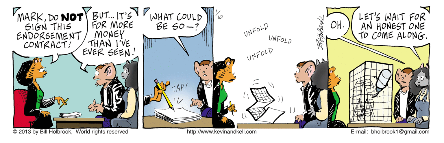 Illustration OCR: MARKDO NOT BUT. IT'S FOR MORE MONEY THAN I'VE EVER SÉEN! WHAT COULD BE S0-? 10 SIGN THIS ENDORSEMENT CONTRACT! LET'S WAIT FOR AN HONEST ONE TO COME ALONG. ?. UNFOLD UNFOLD UNFOLD TAP! © 2013 by Bill HolbrookWorld rights reserved http://www.kevinandkell.com E-mail: bholbrook1@gmail.com MARKDO NOT BUT. IT'S FOR MORE MONEY THAN I'VE EVER SÉEN! WHAT COULD BE S0-? 10 SIGN THIS ENDORSEMENT CONTRACT! LET'S WAIT FOR AN HONEST ONE TO COME ALONG. ? . UNFOLD UNFOLD UNFOLD TAP! © 2013 by Bill HolbrookWorld rights reserved http://www.kevinandkell.com E-mail: bholbrook1@gmail.com