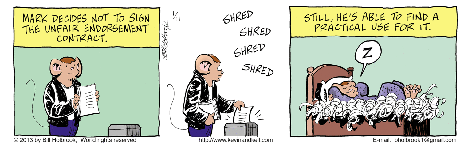 Illustration OCR: MARK DECIDES NOT TO SIGN THE UNFAIR ENDORSEMENT CONTRACT. SHRED SHRED STILLHE'S ABLE TO FIND A PRACTICAL USE FOR IT. SHRED SHRED © 2013 by Bill HolbrookWorld rights reserved http://www.kevinandkell.com E-mail: bholbrook1@gmail.com MARK DECIDES NOT TO SIGN THE UNFAIR ENDORSEMENT CONTRACT. SHRED SHRED STILLHE'S ABLE TO FIND A PRACTICAL USE FOR IT. SHRED SHRED © 2013 by Bill HolbrookWorld rights reserved http://www.kevinandkell.com E-mail: bholbrook1@gmail.com