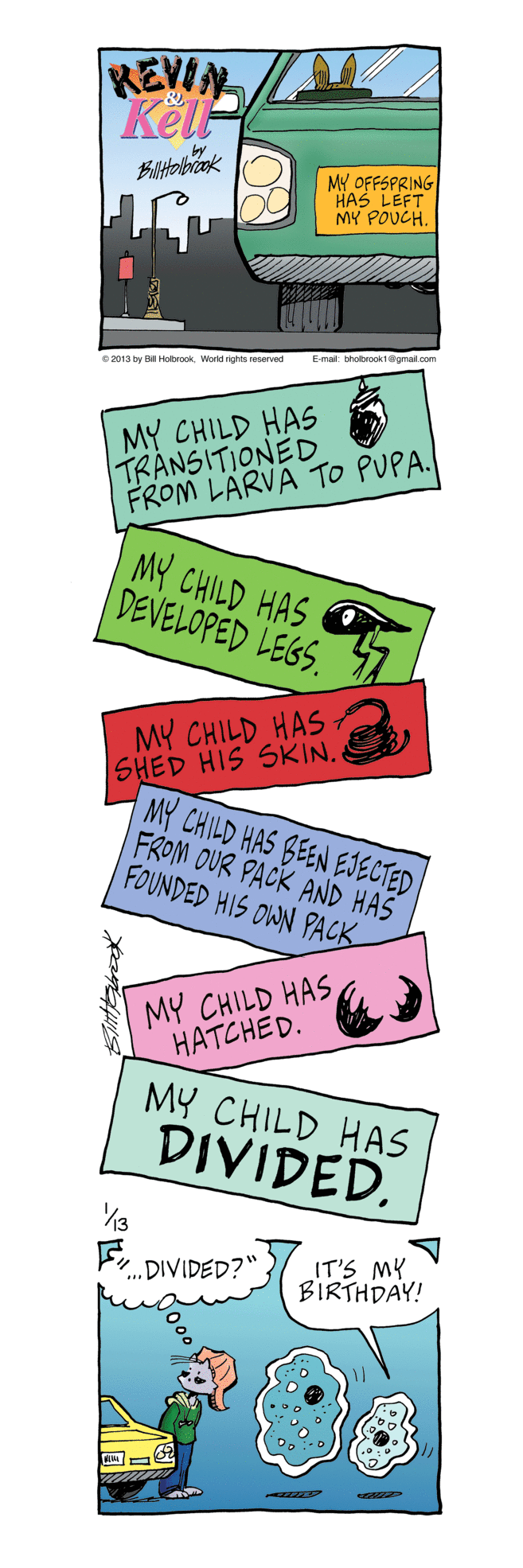 Sign OCR: REVIN KelP MY OFFSPRING HAS LEFT MY POUCH. Emat tholbook1gmal com e 2013 by Hokrook. World rights reserved MY CHILD HAS TRANSITIONED FROM LÄRVA TO PUPA. MY CHILD HAS DEVELOPED LEGS. MY CHILD HAS SHED HIS SKIN. MY CHILD HAS BEEN EJECTED FROM OUR PACK AND HAS FOUNDED HIS OWN PACK MY CHILD HAS HATCHED. MY CHILD HAS DIVIDED. Fr DIVIDED?" IT'S MY BIRTHDAY! REVIN KelP MY OFFSPRING HAS LEFT MY POUCH. Emat tholbook1gmal com e 2013 by Hokrook. World rights reserved MY CHILD HAS TRANSITIONED FROM LÄRVA TO PUPA. MY CHILD HAS DEVELOPED LEGS. MY CHILD HAS SHED HIS SKIN. MY CHILD HAS BEEN EJECTED FROM OUR PACK AND HAS FOUNDED HIS OWN PACK MY CHILD HAS HATCHED. MY CHILD HAS DIVIDED. Fr DIVIDED?" IT'S MY BIRTHDAY!