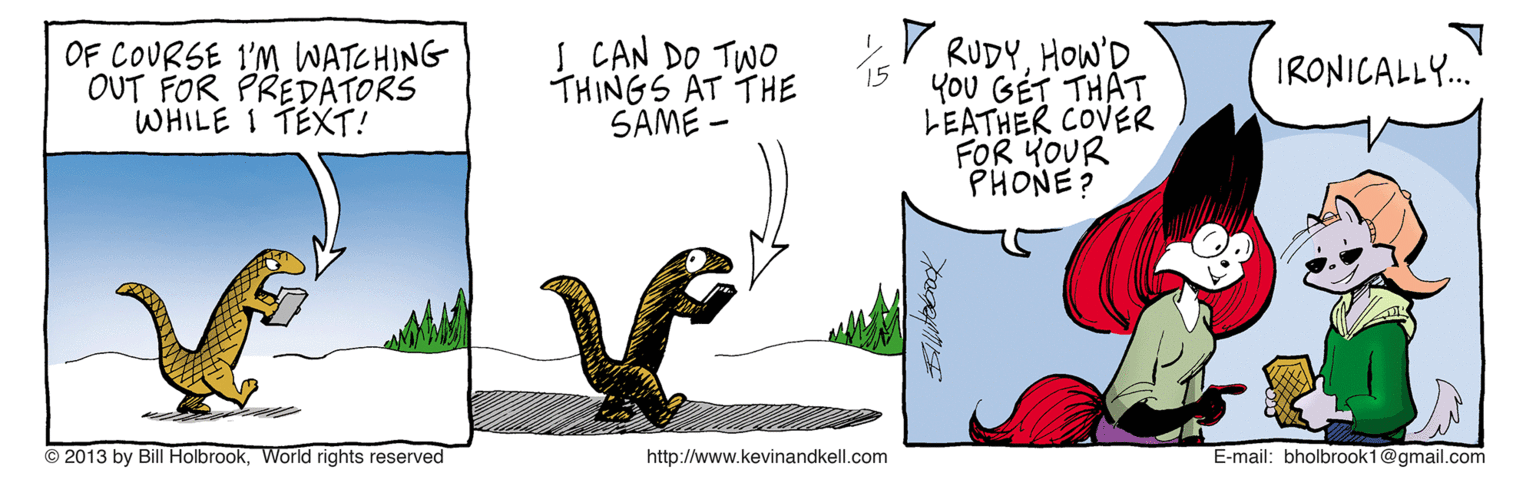 Writing OCR: OF COURSE 1'M WATCHING OUT FOR PREDATORS WHILE 1 TEX?! S CAN DO TWO THINGS AT THE SAME - V RUDYHOW'D YOU GÉT THAT LEATHER COVER FOR YOUR PHONE? IRONICALLY." © 2013 by Bill HolbrookWorld rights reserved http://www.kevinandkell.com E-mail: bholbrook1@gmail.com OF COURSE 1'M WATCHING OUT FOR PREDATORS WHILE 1 TEX ? ! S CAN DO TWO THINGS AT THE SAME - V RUDYHOW'D YOU GÉT THAT LEATHER COVER FOR YOUR PHONE? IRONICALLY." © 2013 by Bill HolbrookWorld rights reserved http://www.kevinandkell.com E-mail: bholbrook1@gmail.com