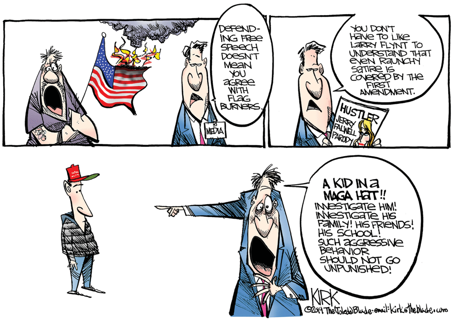 Drawing OCR: DEFEND- ING FREE SPEECH DOESN'T Mean YOU YOU DONT Have TO LIKE LARRY FLYNT TO UNDERSTAND THAT éveN RAUNCHY SATIRE IS CNERED BY THE FIRST AMENDMENT. WITH FLAG BURNERS HUSTLER JERRY FALWELL PARODY MEDIA A KID INa MAGA HAT! INESTIGATE HIM! INNESTIGATE HIS FEMILY! HIS FRIENDS! HIS SCHOOL! SUCH AGGRESSIVE BEHANIOR SHOULD NOT GO UNPUNISHED! KIRK GA The oled Blade-emailikirkotheblade.n.coro DEFEND- ING FREE SPEECH DOESN'T Mean YOU YOU DONT Have TO LIKE LARRY FLYNT TO UNDERSTAND THAT éveN RAUNCHY SATIRE IS CNERED BY THE FIRST AMENDMENT. WITH FLAG BURNERS HUSTLER JERRY FALWELL PARODY MEDIA A KID INa MAGA HAT! INESTIGATE HIM! INNESTIGATE HIS FEMILY! HIS FRIENDS! HIS SCHOOL! SUCH AGGRESSIVE BEHANIOR SHOULD NOT GO UNPUNISHED! KIRK GA The oled Blade-emailikirkotheblade.n.coro