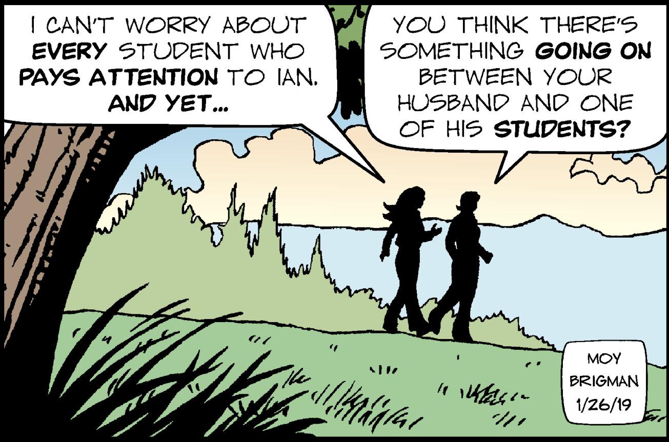 Parallel OCR: I CAN'T WORRY ABOUT EVERY STUDENT WHO PAYS ATTENTION TO IANAND YET. YOU THINK THERE'S SOMETHING GOING ON BETWEEN YOUR HUSBAND AND ONE OF HIS STUDENTS? MOY BRIGMAN 1/26/19 I CAN'T WORRY ABOUT EVERY STUDENT WHO PAYS ATTENTION TO IANAND YET. YOU THINK THERE'S SOMETHING GOING ON BETWEEN YOUR HUSBAND AND ONE OF HIS STUDENTS? MOY BRIGMAN 1/26/19
