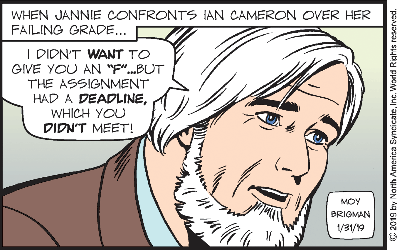 Line OCR: WHEN JANNIE CONFRONTS IAN CAMERON OVER HER FAILING GRADE... I DIDN'T WANT TO GIVE YOU AN "F".BUT THE ASSIGNMENT HAD A DEADLINEWHICH YOU DIDN'T MEET! MOY BRIGMAN 1/31/19 © 2019 by North America SyndicateInc. World Rights reserved. WHEN JANNIE CONFRONTS IAN CAMERON OVER HER FAILING GRADE... I DIDN'T WANT TO GIVE YOU AN "F".BUT THE ASSIGNMENT HAD A DEADLINEWHICH YOU DIDN'T MEET! MOY BRIGMAN 1/31/19 © 2019 by North America SyndicateInc. World Rights reserved.